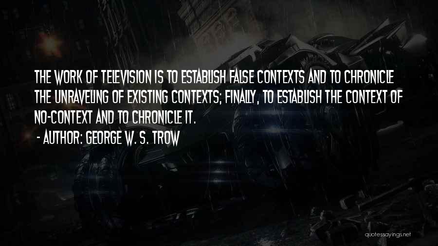 George W. S. Trow Quotes: The Work Of Television Is To Establish False Contexts And To Chronicle The Unraveling Of Existing Contexts; Finally, To Establish