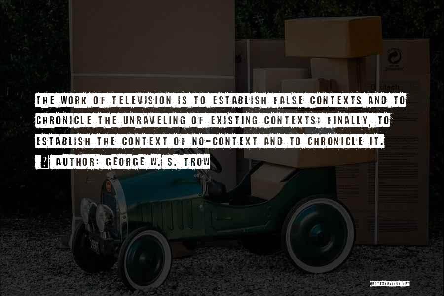 George W. S. Trow Quotes: The Work Of Television Is To Establish False Contexts And To Chronicle The Unraveling Of Existing Contexts; Finally, To Establish