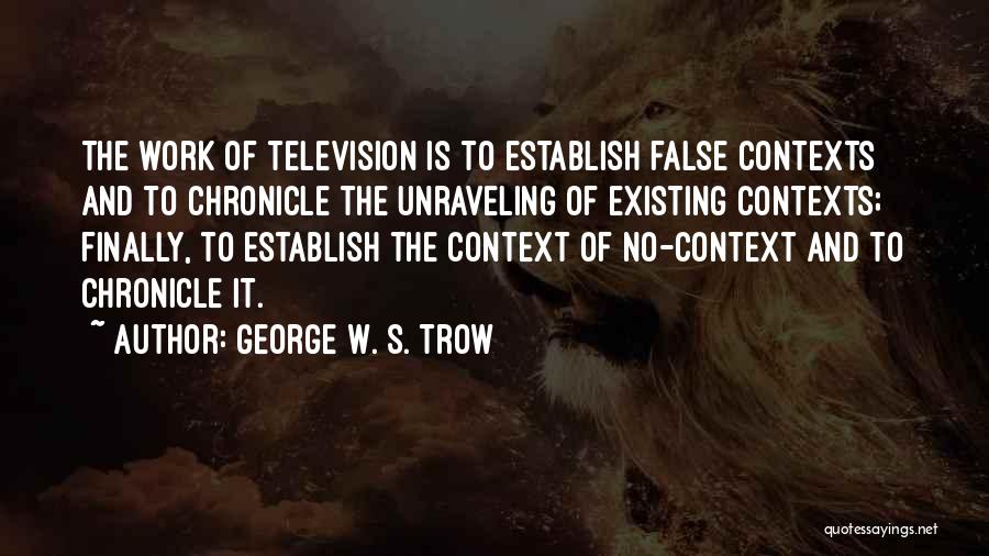 George W. S. Trow Quotes: The Work Of Television Is To Establish False Contexts And To Chronicle The Unraveling Of Existing Contexts; Finally, To Establish