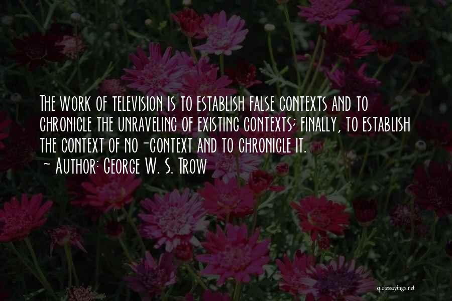 George W. S. Trow Quotes: The Work Of Television Is To Establish False Contexts And To Chronicle The Unraveling Of Existing Contexts; Finally, To Establish