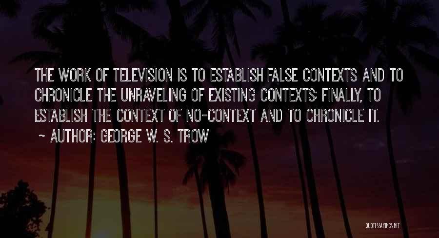 George W. S. Trow Quotes: The Work Of Television Is To Establish False Contexts And To Chronicle The Unraveling Of Existing Contexts; Finally, To Establish