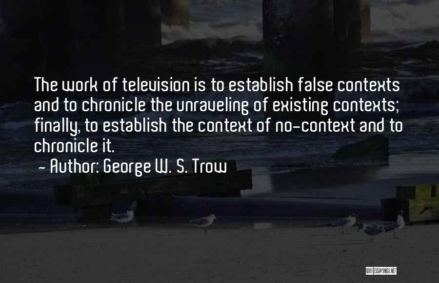 George W. S. Trow Quotes: The Work Of Television Is To Establish False Contexts And To Chronicle The Unraveling Of Existing Contexts; Finally, To Establish