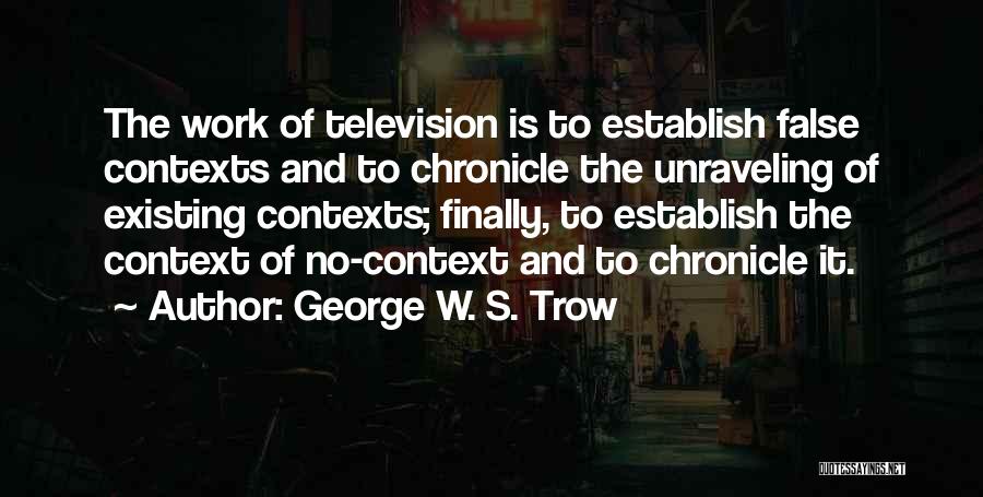 George W. S. Trow Quotes: The Work Of Television Is To Establish False Contexts And To Chronicle The Unraveling Of Existing Contexts; Finally, To Establish