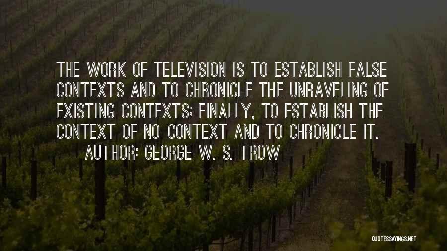 George W. S. Trow Quotes: The Work Of Television Is To Establish False Contexts And To Chronicle The Unraveling Of Existing Contexts; Finally, To Establish