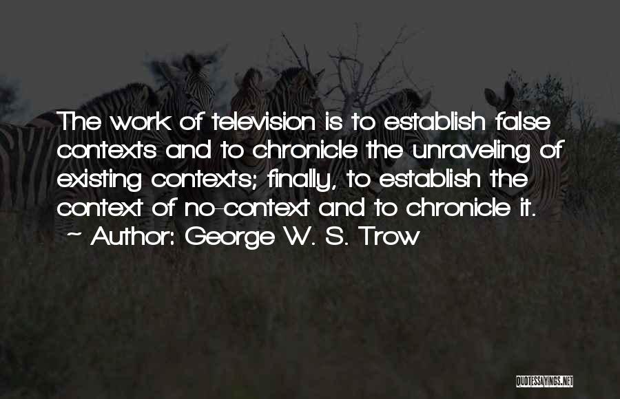 George W. S. Trow Quotes: The Work Of Television Is To Establish False Contexts And To Chronicle The Unraveling Of Existing Contexts; Finally, To Establish