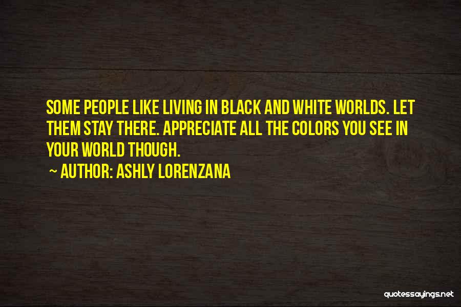 Ashly Lorenzana Quotes: Some People Like Living In Black And White Worlds. Let Them Stay There. Appreciate All The Colors You See In