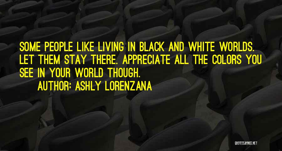 Ashly Lorenzana Quotes: Some People Like Living In Black And White Worlds. Let Them Stay There. Appreciate All The Colors You See In