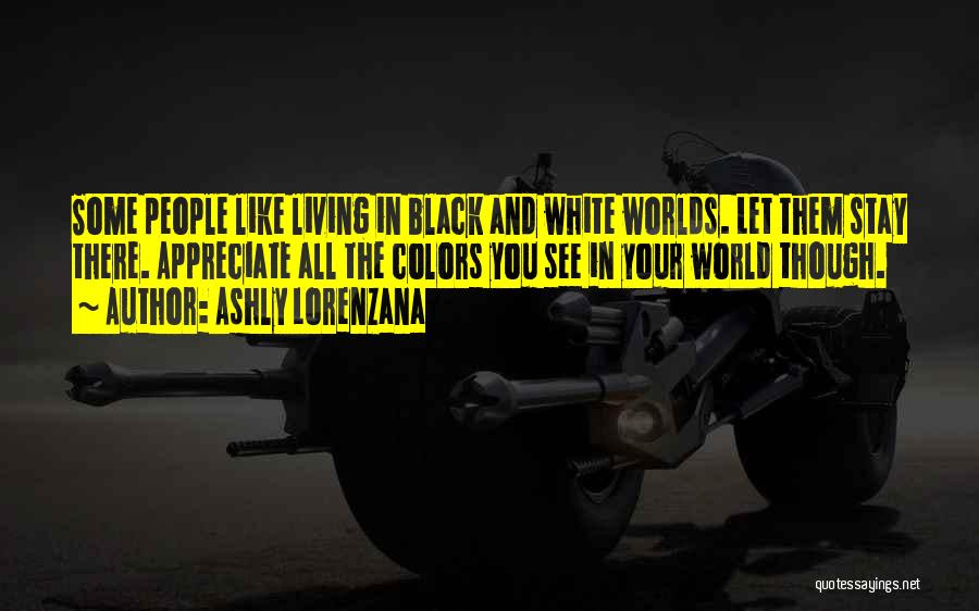 Ashly Lorenzana Quotes: Some People Like Living In Black And White Worlds. Let Them Stay There. Appreciate All The Colors You See In