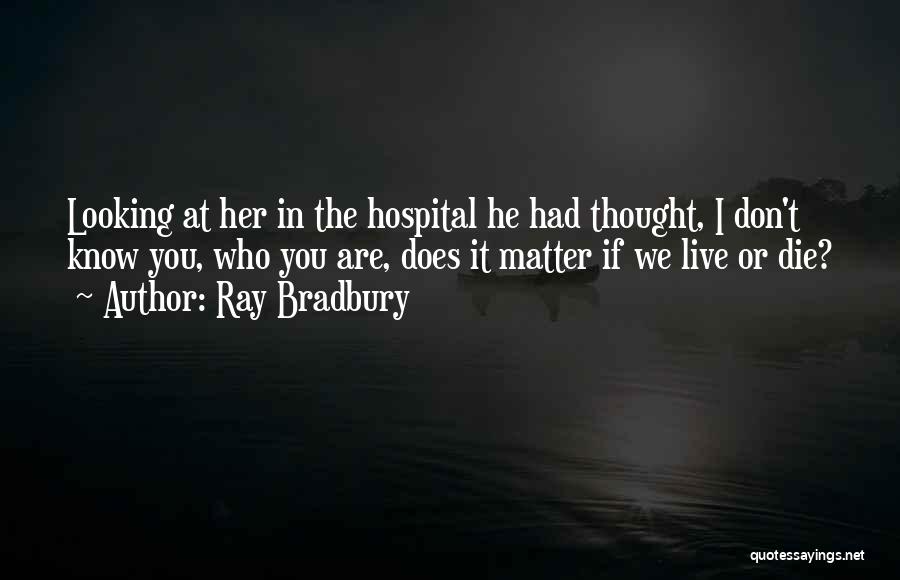 Ray Bradbury Quotes: Looking At Her In The Hospital He Had Thought, I Don't Know You, Who You Are, Does It Matter If