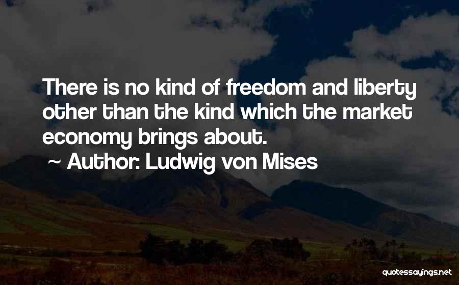 Ludwig Von Mises Quotes: There Is No Kind Of Freedom And Liberty Other Than The Kind Which The Market Economy Brings About.