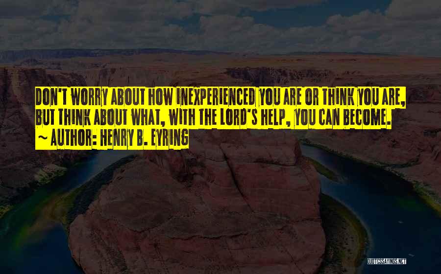 Henry B. Eyring Quotes: Don't Worry About How Inexperienced You Are Or Think You Are, But Think About What, With The Lord's Help, You