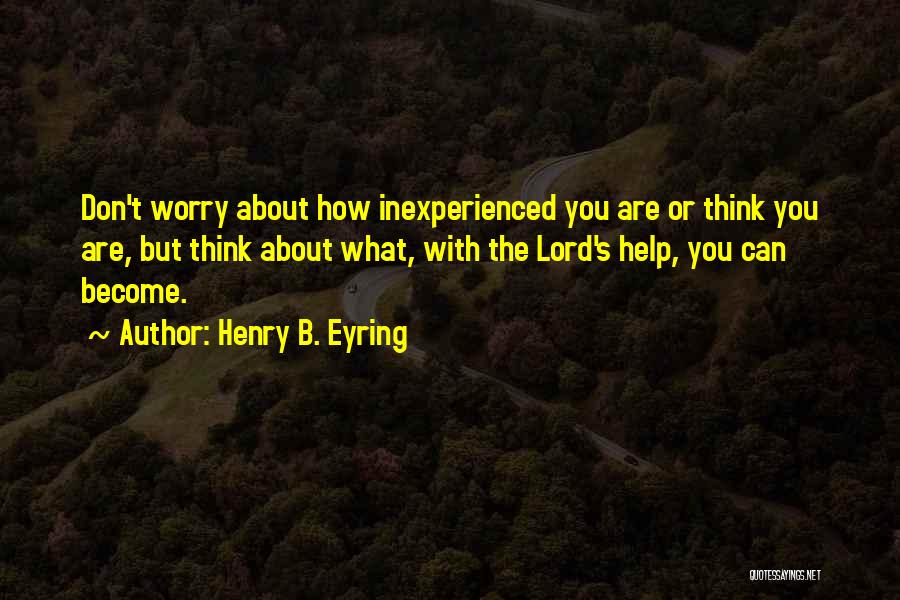 Henry B. Eyring Quotes: Don't Worry About How Inexperienced You Are Or Think You Are, But Think About What, With The Lord's Help, You