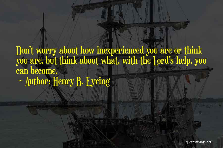 Henry B. Eyring Quotes: Don't Worry About How Inexperienced You Are Or Think You Are, But Think About What, With The Lord's Help, You