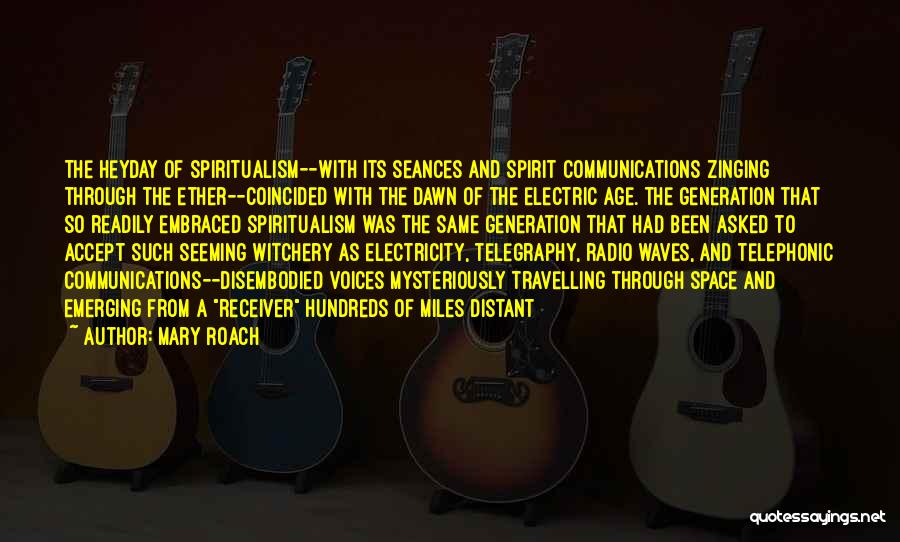 Mary Roach Quotes: The Heyday Of Spiritualism--with Its Seances And Spirit Communications Zinging Through The Ether--coincided With The Dawn Of The Electric Age.