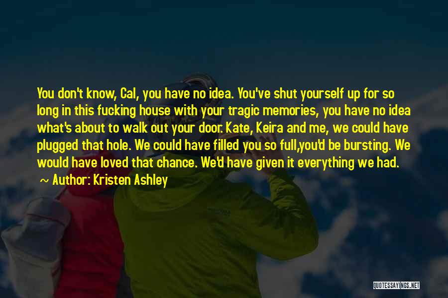 Kristen Ashley Quotes: You Don't Know, Cal, You Have No Idea. You've Shut Yourself Up For So Long In This Fucking House With