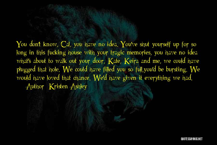 Kristen Ashley Quotes: You Don't Know, Cal, You Have No Idea. You've Shut Yourself Up For So Long In This Fucking House With