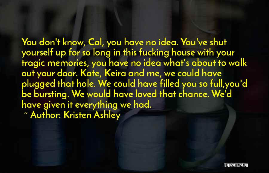 Kristen Ashley Quotes: You Don't Know, Cal, You Have No Idea. You've Shut Yourself Up For So Long In This Fucking House With