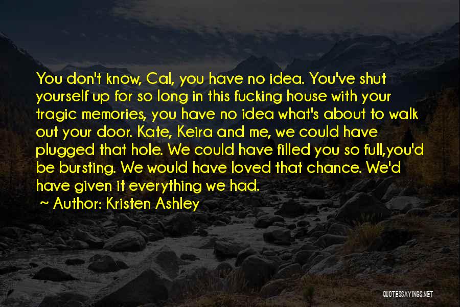 Kristen Ashley Quotes: You Don't Know, Cal, You Have No Idea. You've Shut Yourself Up For So Long In This Fucking House With