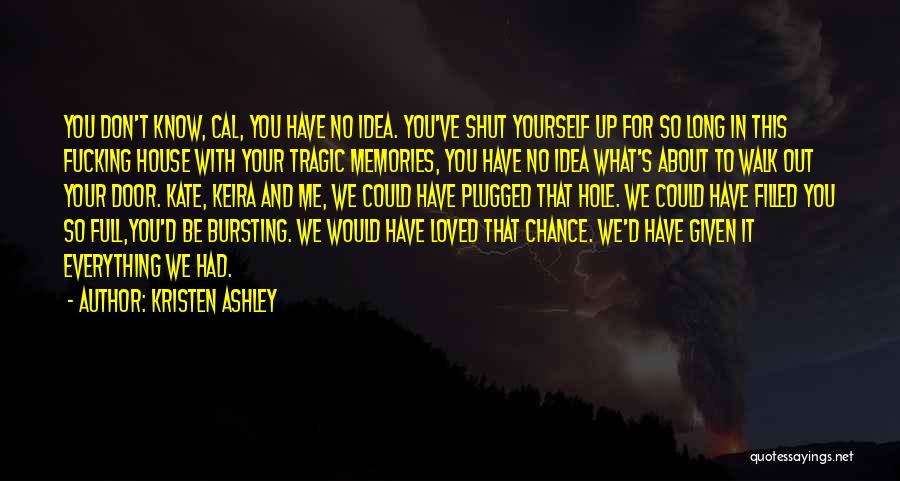 Kristen Ashley Quotes: You Don't Know, Cal, You Have No Idea. You've Shut Yourself Up For So Long In This Fucking House With