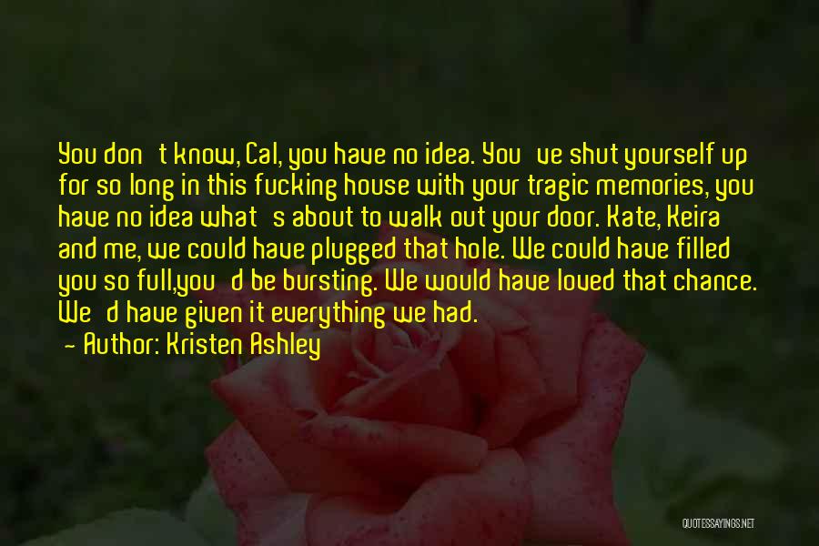 Kristen Ashley Quotes: You Don't Know, Cal, You Have No Idea. You've Shut Yourself Up For So Long In This Fucking House With