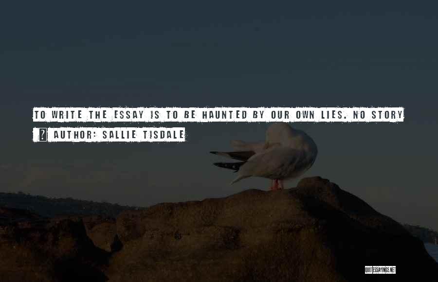 Sallie Tisdale Quotes: To Write The Essay Is To Be Haunted By Our Own Lies. No Story Is The Whole Story. Everything We
