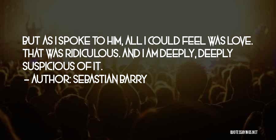 Sebastian Barry Quotes: But As I Spoke To Him, All I Could Feel Was Love. That Was Ridiculous. And I Am Deeply, Deeply