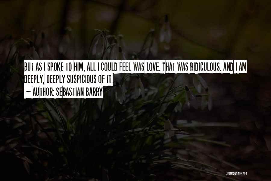 Sebastian Barry Quotes: But As I Spoke To Him, All I Could Feel Was Love. That Was Ridiculous. And I Am Deeply, Deeply