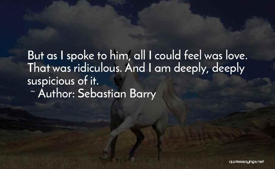 Sebastian Barry Quotes: But As I Spoke To Him, All I Could Feel Was Love. That Was Ridiculous. And I Am Deeply, Deeply