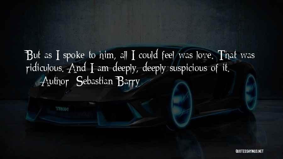 Sebastian Barry Quotes: But As I Spoke To Him, All I Could Feel Was Love. That Was Ridiculous. And I Am Deeply, Deeply