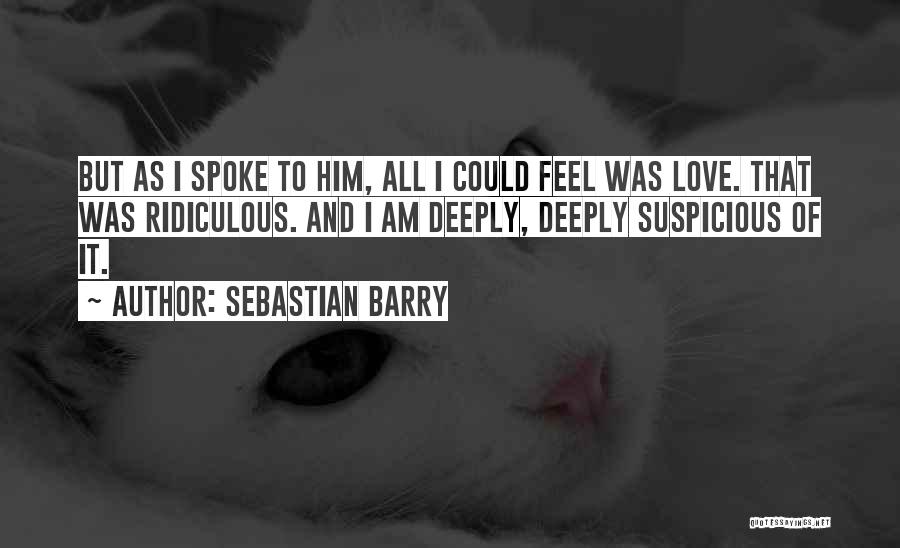 Sebastian Barry Quotes: But As I Spoke To Him, All I Could Feel Was Love. That Was Ridiculous. And I Am Deeply, Deeply