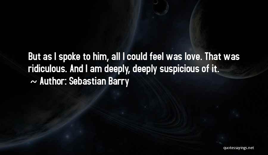 Sebastian Barry Quotes: But As I Spoke To Him, All I Could Feel Was Love. That Was Ridiculous. And I Am Deeply, Deeply