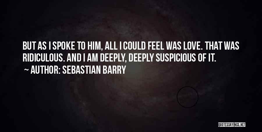 Sebastian Barry Quotes: But As I Spoke To Him, All I Could Feel Was Love. That Was Ridiculous. And I Am Deeply, Deeply