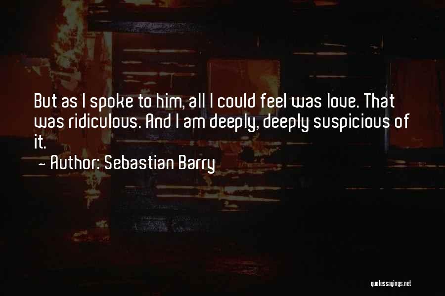 Sebastian Barry Quotes: But As I Spoke To Him, All I Could Feel Was Love. That Was Ridiculous. And I Am Deeply, Deeply