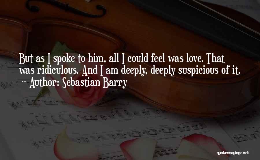 Sebastian Barry Quotes: But As I Spoke To Him, All I Could Feel Was Love. That Was Ridiculous. And I Am Deeply, Deeply