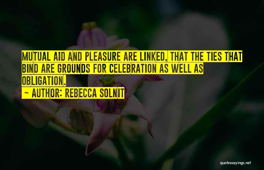 Rebecca Solnit Quotes: Mutual Aid And Pleasure Are Linked, That The Ties That Bind Are Grounds For Celebration As Well As Obligation.