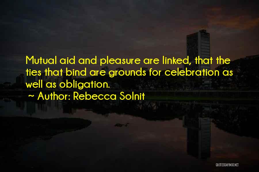Rebecca Solnit Quotes: Mutual Aid And Pleasure Are Linked, That The Ties That Bind Are Grounds For Celebration As Well As Obligation.
