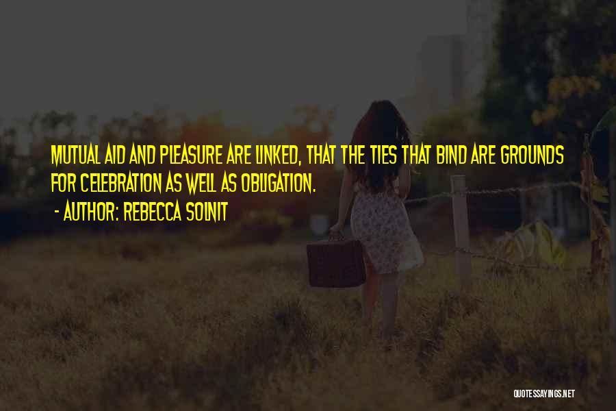 Rebecca Solnit Quotes: Mutual Aid And Pleasure Are Linked, That The Ties That Bind Are Grounds For Celebration As Well As Obligation.