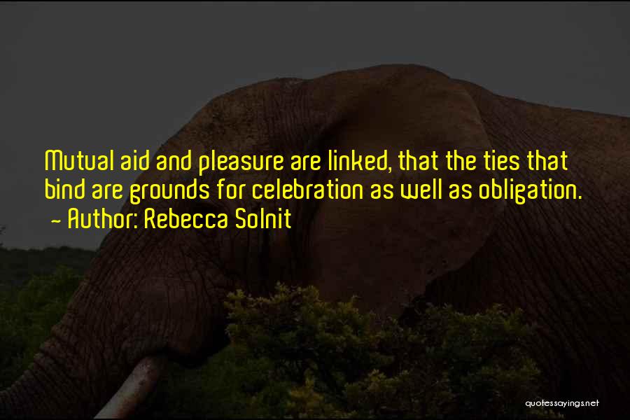 Rebecca Solnit Quotes: Mutual Aid And Pleasure Are Linked, That The Ties That Bind Are Grounds For Celebration As Well As Obligation.
