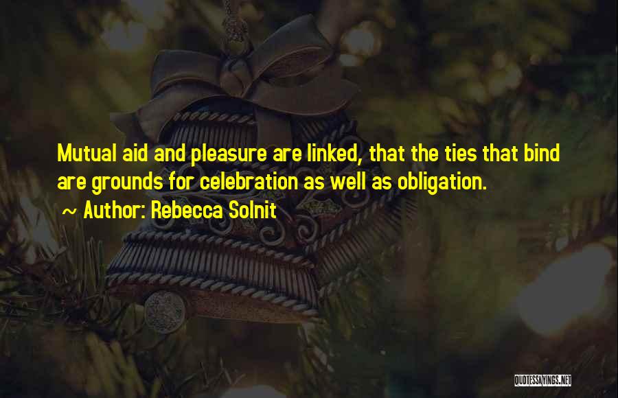 Rebecca Solnit Quotes: Mutual Aid And Pleasure Are Linked, That The Ties That Bind Are Grounds For Celebration As Well As Obligation.