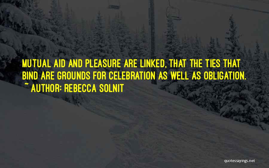 Rebecca Solnit Quotes: Mutual Aid And Pleasure Are Linked, That The Ties That Bind Are Grounds For Celebration As Well As Obligation.