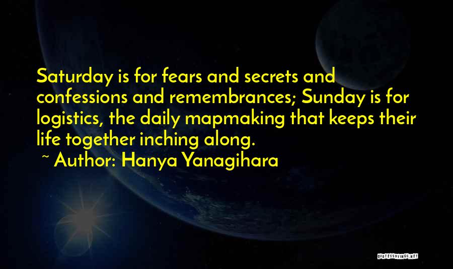 Hanya Yanagihara Quotes: Saturday Is For Fears And Secrets And Confessions And Remembrances; Sunday Is For Logistics, The Daily Mapmaking That Keeps Their
