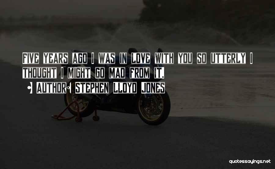 Stephen Lloyd Jones Quotes: Five Years Ago I Was In Love With You So Utterly I Thought I Might Go Mad From It.
