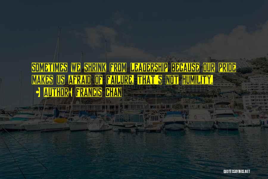 Francis Chan Quotes: Sometimes We Shrink From Leadership Because Our Pride Makes Us Afraid Of Failure. That's Not Humility.