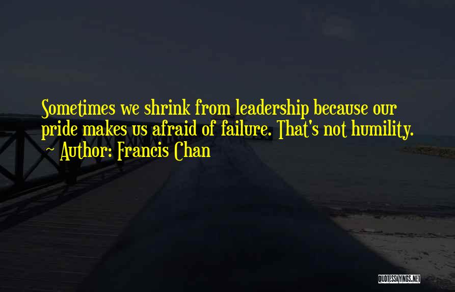 Francis Chan Quotes: Sometimes We Shrink From Leadership Because Our Pride Makes Us Afraid Of Failure. That's Not Humility.