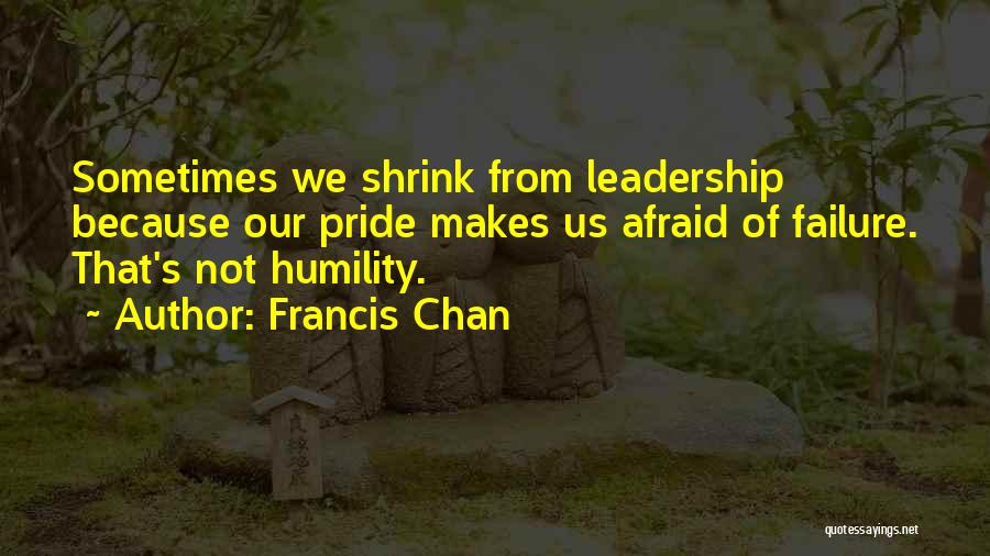 Francis Chan Quotes: Sometimes We Shrink From Leadership Because Our Pride Makes Us Afraid Of Failure. That's Not Humility.