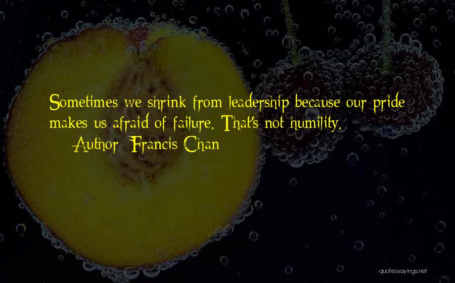 Francis Chan Quotes: Sometimes We Shrink From Leadership Because Our Pride Makes Us Afraid Of Failure. That's Not Humility.