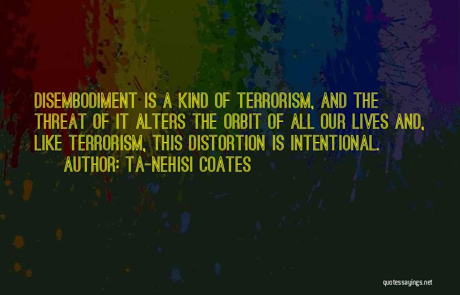 Ta-Nehisi Coates Quotes: Disembodiment Is A Kind Of Terrorism, And The Threat Of It Alters The Orbit Of All Our Lives And, Like