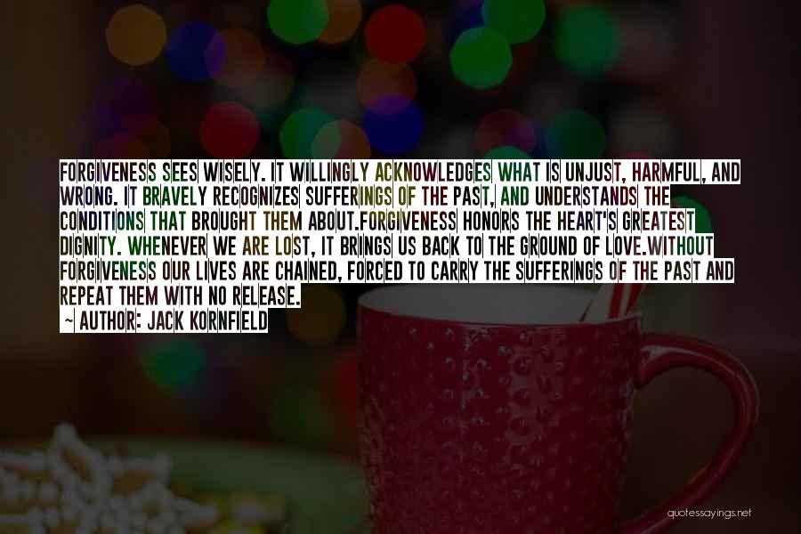 Jack Kornfield Quotes: Forgiveness Sees Wisely. It Willingly Acknowledges What Is Unjust, Harmful, And Wrong. It Bravely Recognizes Sufferings Of The Past, And