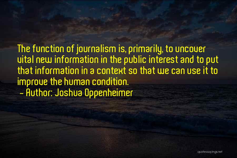 Joshua Oppenheimer Quotes: The Function Of Journalism Is, Primarily, To Uncover Vital New Information In The Public Interest And To Put That Information