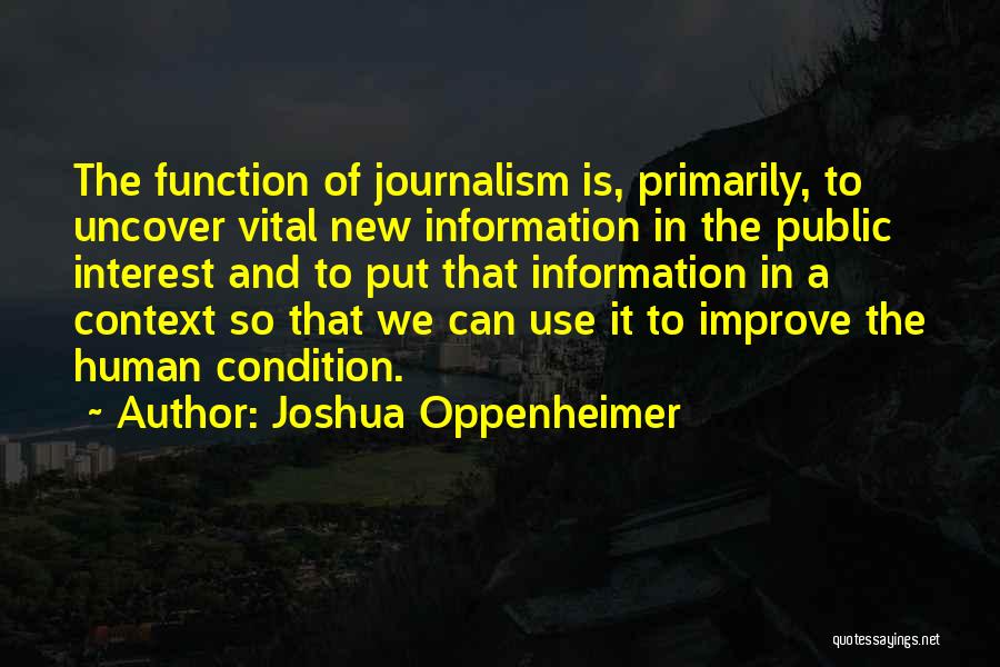 Joshua Oppenheimer Quotes: The Function Of Journalism Is, Primarily, To Uncover Vital New Information In The Public Interest And To Put That Information